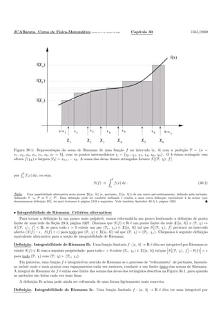 JCABarata. Curso de F´ısica-Matem´atica Vers˜ao de 11 de outubro de 2012. Cap´ıtulo 30 1345/2069
χ χ χ χ χ χ
1 2 3 4 5 6
x x x b=xa=x xx
1 2 3 4 5 6 7
χf( )6
f(x)
f( )χ1
5
χf( )
Figura 30.1: Representa¸c˜ao da soma de Riemann de uma fun¸c˜ao f no intervalo [a, b] com a parti¸c˜ao P = {a =
x1, x2, x3, x4, x5, x6, x7 = b}, com os pontos intermedi´arios χ = {χ1, χ2, χ3, χ4, χ5, χ6}. O k-´esimo retˆangulo tem
altura f(χk) e largura |Ik| = xk+1 − xk. A soma das ´areas desses retˆangulos fornece S (P, χ), f .
por
b
a f(x) dx, ou seja,
S(f) ≡
b
a
f(x) dx . (30.2)
Nota. Uma possibilidade alternativa seria prover P([a, b]) (e, portanto, X([a, b])) de um outro pr´e-ordenamento, deﬁnido pela inclus˜ao,
deﬁnindo P ≺o P′ se P ⊂ P′. Essa deﬁni¸c˜ao pode ser tamb´em utilizada e conduz a uma outra deﬁni¸c˜ao equivalente `a Ia acima (que
denominamos deﬁni¸c˜ao III), da qual tratamos `a p´agina 1349 e seguintes. Vide tamb´em Apˆendice 30.A.1, p´agina 1383. ♣
• Integrabilidade de Riemann. Crit´erios alternativos
Para tornar a deﬁni¸c˜ao Ia um pouco mais palp´avel, vamos reformul´a-la um pouco lembrando a deﬁni¸c˜ao de ponto
limite de uma rede da Se¸c˜ao 29.3, p´agina 1327. Dizemos que S(f) ∈ R ´e um ponto limite da rede X([a, b]) ∋ (P, χ) →
S (P, χ), f ∈ R, se para todo ǫ > 0 existir um par (Pǫ, χǫ) ∈ X([a, b]) tal que S (P, χ), f pertence ao intervalo
aberto (S(f) − ǫ, S(f) + ǫ) para todo par (P, χ) ∈ X([a, b]) tal que (P, χ) ≻ (Pǫ, χǫ). Chegamos `a seguinte deﬁni¸c˜ao
equivalente alternativa para a no¸c˜ao de integrabilidade de Riemann:
Deﬁni¸c˜ao. Integrabilidade de Riemann Ib. Uma fun¸c˜ao limitada f : [a, b] → R ´e dita ser integr´avel por Riemann se
existir S(f) ∈ R com a seguinte propriedade: para todo ǫ > 0 existe (Pǫ, χǫ) ∈ X([a, b]) tal que S (P, χ), f −S(f) < ǫ
para todo (P, χ) com (P, χ) ≻ (Pǫ, χǫ).
Em palavras, uma fun¸c˜ao f ´e integr´avel no sentido de Riemann se o processo de “reﬁnamento” de parti¸c˜oes, fazendo-
as incluir mais e mais pontos com espa¸camentos cada vez menores, conduzir a um limite ´unico das somas de Riemann.
A integral de Riemann de f ´e ent˜ao esse limite das somas das ´areas dos retˆangulos descritos na Figura 30.1, para quando
as parti¸c˜oes s˜ao feitas cada vez mais ﬁnas.
A deﬁni¸c˜ao Ib acima pode ainda ser refraseada de uma forma ligeiramente mais concreta:
Deﬁni¸c˜ao. Integrabilidade de Riemann Ic. Uma fun¸c˜ao limitada f : [a, b] → R ´e dita ter uma integr´avel por
 
