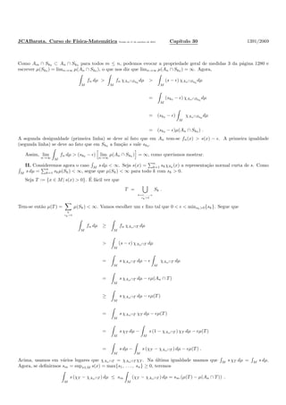 JCABarata. Curso de F´ısica-Matem´atica Vers˜ao de 11 de outubro de 2012. Cap´ıtulo 30 1391/2069
Como Am ∩ Sk0 ⊂ An ∩ Sk0 para todos m ≤ n, podemos evocar a propriedade geral de medidas 3 da p´agina 1280 e
escrever µ(Sk0 ) = limn→∞ µ(An ∩ Sk0 ), o que nos diz que limn→∞ µ(An ∩ Sk0 ) = ∞. Agora,
M
fn dµ >
M
fn χAn∩Sk0
dµ >
M
(s − ǫ) χAn∩Sk0
dµ
=
M
(sk0 − ǫ) χAn∩Sk0
dµ
= (sk0 − ǫ)
M
χAn∩Sk0
dµ
= (sk0 − ǫ)µ(An ∩ Sk0 ) .
A segunda desigualdade (primeira linha) se deve a´ı fato que em An tem-se fn(x) > s(x) − ǫ. A primeira igualdade
(segunda linha) se deve ao fato que em Sk0 a fun¸c˜ao s vale sk0 .
Assim, lim
n→∞ M
fn dµ > (sk0 − ǫ) lim
n→∞
µ(An ∩ Sk0 ) = ∞, como quer´ıamos mostrar.
II. Consideremos agora o caso M
s dµ < ∞. Seja s(x) =
n
k=1 skχSk
(x) a representa¸c˜ao normal curta de s. Como
M s dµ =
n
k=1 skµ(Sk) < ∞, segue que µ(Sk) < ∞ para todo k com sk > 0.
Seja T := {x ∈ M| s(x) > 0}. ´E f´acil ver que
T =
k=1, ..., n
sk>0
Sk .
Tem-se ent˜ao µ(T ) =
k
sk>0
µ(Sk) < ∞. Vamos escolher um ǫ ﬁxo tal que 0 < ǫ < minsk>0{sk}. Segue que
M
fn dµ ≥
M
fn χAn∩T dµ
>
M
(s − ǫ) χAn∩T dµ
=
M
s χAn∩T dµ − ǫ
M
χAn∩T dµ
=
M
s χAn∩T dµ − ǫµ(An ∩ T )
≥
M
s χAn∩T dµ − ǫµ(T )
=
M
s χAn∩T χT dµ − ǫµ(T )
=
M
s χT dµ −
M
s (1 − χAn∩T ) χT dµ − ǫµ(T )
=
M
s dµ −
M
s (χT − χAn∩T ) dµ − ǫµ(T ) .
Acima, usamos em v´arios lugares que χAn∩T = χAn∩T χT . Na ´ultima igualdade usamos que M s χT dµ = M s dµ.
Agora, se deﬁnirmos sm = supx∈M s(x) = max{s1, . . . , sn} ≥ 0, teremos
M
s (χT − χAn∩T ) dµ ≤ sm
M
(χT − χAn∩T ) dµ = sm (µ(T ) − µ(An ∩ T )) .
 