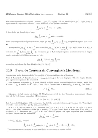 JCABarata. Curso de F´ısica-Matem´atica Vers˜ao de 11 de outubro de 2012. Cap´ıtulo 30 1392/2069
Pelo mesmo argumento usado na parte I, vale limn→∞ µ(An∩T ) = µ(T ). Com isso, teremos que sm (µ(T ) − µ(An ∩ T )) ≤
ǫ para todos os n’s grandes o suﬁciente. Assim, para todos os n’s grandes o suﬁciente,
M
fn dµ >
M
s dµ − ǫ − ǫµ(T ) .
O lado direito n˜ao depende de n. Logo,
lim
n→∞ M
fn dµ >
M
s dµ − ǫ − ǫµ(T ) .
Como essa desigualdade vale para ǫ arbitr´ario, segue que lim
n→∞ M
fn dµ ≥
M
s dµ, completando a prova para o caso
II.
A desigualdade lim
n→∞ M
fn dµ ≥
M
s dµ mostra que lim
n→∞ M
fn dµ ≥ sup
s∈S(f) M
s dµ. Agora, como fn ∈ S(f), ´e
claro que lim
n→∞ M
fn dµ ≤ sup
s∈S(f) M
s dµ. Isso mostra que se fn ´e qualquer seq¨uˆencia mon´otona crescente de fun¸c˜oes
simples mensur´aveis de S(f) que converge a f vale
lim
n→∞ M
fn dµ = sup
s∈S(f) M
s dµ ,
provando a equivalˆencia das duas deﬁni¸c˜oes (30.27) e (30.28).
30.F Prova do Teorema da Convergˆencia Mon´otona
Apresentamos aqui a demonstra¸c˜ao do Teorema 30.4, o Teorema da Convergˆencia Mon´otona.
Prova do Teorema 30.4.35
Pelas hip´oteses f = supn∈N fn, assim, pela discuss˜ao da p´agina 1359 sobre fun¸c˜oes deﬁnidas
pelo supremo de seq¨uˆencias, f ´e mensur´avel.
Pelas hip´oteses, a seq¨uˆencia M
fn dµ ou converge a algum n´umero ﬁnito n˜ao-negativo ou diverge. Assim, seja
F := limn→∞ M fn dµ com F ∈ R+ ∪ {∞}. Como fn(x) < f(x) para todo x, segue que M fn dµ ≤ M f dµ. Logo,
F ≤
M
f dµ . (30.F.15)
Seja agora s ∈ S(f), ou seja, s ´e simples, [M, M[τR]]-mensur´avel e 0 ≤ s ≤ f. Tomando-se uma constante c ﬁxa no
intervalo (0, 1), deﬁnamos para cada n ∈ N os conjuntos
En := {x ∈ M| fn(x) ≥ cs(x)} .
Pela Proposi¸c˜ao 30.12, p´agina 1386, os conjuntos En s˜ao todos mensur´aveis (ou seja, pertencem a M). Como {fn} ´e
crescente, ´e tamb´em imediato que En ⊂ En+1 para todo n.
Se x ∈ M e f(x) = 0, ent˜ao x ∈ E1, pois nesse caso f1(x) = s(x) = f(x) = 0. Se x ∈ M e f(x) > 0, ent˜ao
cs(x) < f(x), pois c foi escolhido menor que 1. Como fn(x) → f(x), haver´a algum n para o qual fn(x) ≥ cs(x) e,
portanto, x ∈ En. Isso provou que n∈N En = M. Pelo Lema 30.4, p´agina 1364, e pela propriedade geral de medidas
do item 3, p´agina 1280, isso implica que
lim
n→∞ En
s dµ =
M
s dµ .
Como fn ≥ fnχEn , vale que
M
fn dµ ≥
M
fnχEn dµ =
En
fn dµ ≥
En
c s dµ = c
En
s dµ .
35A demonstra¸c˜ao abaixo ´e encontrada de forma quase idˆentica em v´arios textos, por exemplo, em [204]
 