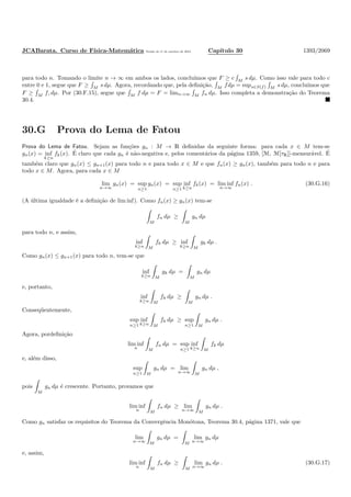 JCABarata. Curso de F´ısica-Matem´atica Vers˜ao de 11 de outubro de 2012. Cap´ıtulo 30 1393/2069
para todo n. Tomando o limite n → ∞ em ambos os lados, conclu´ımos que F ≥ c M
s dµ. Como isso vale para todo c
entre 0 e 1, segue que F ≥ M s dµ. Agora, recordando que, pela deﬁni¸c˜ao, M fdµ = sups∈S(f) M s dµ, conclu´ımos que
F ≥ M f, dµ. Por (30.F.15), segue que M f dµ = F = limn→∞ M fn dµ. Isso completa a demonstra¸c˜ao do Teorema
30.4.
30.G Prova do Lema de Fatou
Prova do Lema de Fatou. Sejam as fun¸c˜oes gn : M → R deﬁnidas da seguinte forma: para cada x ∈ M tem-se
gn(x) = inf
k≥n
fk(x). ´E claro que cada gn ´e n˜ao-negativa e, pelos coment´arios da p´agina 1359, [M, M[τR]]-mensur´avel. ´E
tamb´em claro que gn(x) ≤ gn+1(x) para todo n e para todo x ∈ M e que fn(x) ≥ gn(x), tamb´em para todo n e para
todo x ∈ M. Agora, para cada x ∈ M
lim
n→∞
gn(x) = sup
n≥1
gn(x) = sup
n≥1
inf
k≥n
fk(x) = lim inf
n→∞
fn(x) . (30.G.16)
(A ´ultima igualdade ´e a deﬁni¸c˜ao de lim inf). Como fn(x) ≥ gn(x) tem-se
M
fn dµ ≥
M
gn dµ
para todo n, e assim,
inf
k≥n M
fk dµ ≥ inf
k≥n M
gk dµ .
Como gn(x) ≤ gn+1(x) para todo n, tem-se que
inf
k≥n M
gk dµ =
M
gn dµ
e, portanto,
inf
k≥n M
fk dµ ≥
M
gn dµ .
Conseq¨uentemente,
sup
n≥1
inf
k≥n M
fk dµ ≥ sup
n≥1 M
gn dµ .
Agora, pordeﬁni¸c˜ao
lim inf
n M
fn dµ = sup
n≥1
inf
k≥n M
fk dµ
e, al´em disso,
sup
n≥1 M
gn dµ = lim
n→∞ M
gn dµ ,
pois
M
gn dµ ´e crescente. Portanto, provamos que
lim inf
n M
fn dµ ≥ lim
n→∞ M
gn dµ .
Como gn satisfaz os requisitos do Teorema da Convergˆencia Mon´otona, Teorema 30.4, p´agina 1371, vale que
lim
n→∞ M
gn dµ =
M
lim
n→∞
gn dµ
e, assim,
lim inf
n M
fn dµ ≥
M
lim
n→∞
gn dµ . (30.G.17)
 