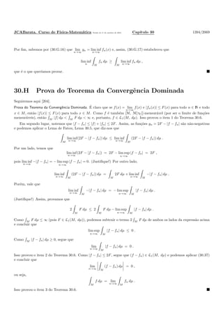 JCABarata. Curso de F´ısica-Matem´atica Vers˜ao de 11 de outubro de 2012. Cap´ıtulo 30 1394/2069
Por ﬁm, sabemos por (30.G.16) que lim
n→∞
gn = lim inf
n→∞
fn(x) e, assim, (30.G.17) estabeleceu que
lim inf
n M
fn dµ ≥
M
lim inf
n→∞
fn dµ ,
que ´e o que quer´ıamos provar.
30.H Prova do Teorema da Convergˆencia Dominada
Seguiremos aqui [204].
Prova do Teorema da Convergˆencia Dominada. ´E claro que se f(x) = lim
n→∞
f(x) e |fn(x)| ≤ F(x) para todo n ∈ N e todo
x ∈ M, ent˜ao |f(x)| ≤ F(x) para todo x ∈ M. Como f ´e tamb´em [M, M[τC]]-mensur´avel (por ser o limite de fun¸c˜oes
mensur´aveis), ent˜ao M |f| dµ < M F dµ < ∞ e, portanto, f ∈ L1(M, dµ). Isso provou o item 1 do Teorema 30.6.
Em segundo lugar, notemos que |f − fn| ≤ |f| + |fn| ≤ 2F. Assim, as fun¸c˜oes gn = 2F − |f − fn| s˜ao n˜ao-negativas
e podemos aplicar o Lema de Fatou, Lema 30.5, que diz-nos que
M
lim inf
n→∞
(2F − |f − fn|) dµ ≤ lim inf
n→∞ M
(2F − |f − fn|) dµ .
Por um lado, temos que
lim inf
n→∞
(2F − |f − fn|) = 2F − lim sup
n→∞
|f − fn| = 2F ,
pois lim inf
n→∞
−|f − fn| = − lim sup
n→∞
|f − fn| = 0. (Justiﬁque!) Por outro lado,
lim inf
n→∞ M
(2F − |f − fn|) dµ =
M
2F dµ + lim inf
n→∞ M
−|f − fn| dµ .
Por´em, vale que
lim inf
n→∞ M
−|f − fn| dµ = − lim sup
n→∞ M
|f − fn| dµ .
(Justiﬁque!) Assim, provamos que
2
M
F dµ ≤ 2
M
F dµ − lim sup
n→∞ M
|f − fn| dµ .
Como M F dµ ≤ ∞ (pois F ∈ L1(M, dµ)), podemos subtrair o termo 2 M F dµ de ambos os lados da express˜ao acima
e concluir que
lim sup
n→∞ M
|f − fn| dµ ≤ 0 .
Como M |f − fn| dµ ≥ 0, segue que
lim
n→∞ M
|f − fn| dµ = 0 .
Isso provou o item 2 do Teorema 30.6. Como |f − fn| ≤ 2F, segue que (f − fn) ∈ L1(M, dµ) e podemos aplicar (30.37)
e concluir que
lim
n→∞ M
(f − fn) dµ = 0 ,
ou seja,
M
f dµ = lim
n→∞ M
fn dµ .
Isso provou o item 3 do Teorema 30.6.
 