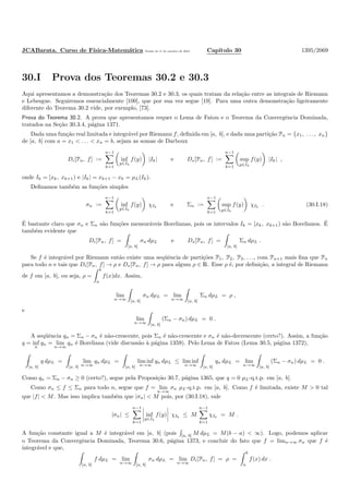 JCABarata. Curso de F´ısica-Matem´atica Vers˜ao de 11 de outubro de 2012. Cap´ıtulo 30 1395/2069
30.I Prova dos Teoremas 30.2 e 30.3
Aqui apresentamos a demonstra¸c˜ao dos Teoremas 30.2 e 30.3, os quais tratam da rela¸c˜ao entre as integrais de Riemann
e Lebesgue. Seguiremos essencialmente [100], que por sua vez segue [19]. Para uma outra demonstra¸c˜ao ligeiramente
diferente do Teorema 30.2 vide, por exemplo, [73].
Prova do Teorema 30.2. A prova que apresentamos requer o Lema de Fatou e o Teorema da Convergˆencia Dominada,
tratados na Se¸c˜ao 30.3.4, p´agina 1371.
Dada uma fun¸c˜ao real limitada e integr´avel por Riemann f, deﬁnida em [a, b], e dada uma parti¸c˜ao Pn = {x1, . . . , xn}
de [a, b] com a = x1 < . . . < xn = b, sejam as somas de Darboux
Di[Pn, f] :=
n−1
k=1
inf
y∈Ik
f(y) |Ik| e Ds[Pn, f] :=
n−1
k=1
sup
y∈Ik
f(y) |Ik| ,
onde Ik = [xk, xk+1) e |Ik| = xk+1 − xk = µL(Ik).
Deﬁnamos tamb´em as fun¸c˜oes simples
σn :=
n−1
k=1
inf
y∈Ik
f(y) χIk
e Σn :=
n−1
k=1
sup
y∈Ik
f(y) χIk
. (30.I.18)
´E bastante claro que σn e Σn s˜ao fun¸c˜oes mensur´aveis Borelianas, pois os intervalos Ik = [xk, xk+1) s˜ao Borelianos. ´E
tamb´em evidente que
Di[Pn, f] =
[a, b]
σn dµL e Ds[Pn, f] =
[a, b]
Σn dµL .
Se f ´e integr´avel por Riemann ent˜ao existe uma seq¨uˆencia de parti¸c˜oes P1, P2, P3, . . ., com Pn+1 mais ﬁna que Pn
para todo n e tais que Di[Pn, f] → ρ e Ds[Pn, f] → ρ para algum ρ ∈ R. Esse ρ ´e, por deﬁni¸c˜ao, a integral de Riemann
de f em [a, b], ou seja, ρ =
b
a
f(x)dx. Assim,
lim
n→∞ [a, b]
σn dµL = lim
n→∞ [a, b]
Σn dµL = ρ ,
e
lim
n→∞ [a, b]
(Σn − σn) dµL = 0 .
A seq¨uˆencia qn = Σn − σn ´e n˜ao-crescente, pois Σn ´e n˜ao-crescente e σn ´e n˜ao-decrescente (certo?). Assim, a fun¸c˜ao
q = inf
n
qn = lim
n→∞
qn ´e Boreliana (vide discuss˜ao `a p´agina 1359). Pelo Lema de Fatou (Lema 30.5, p´agina 1372),
[a, b]
q dµL =
[a, b]
lim
n→∞
qn dµL =
[a, b]
lim inf
n→∞
qn dµL ≤ lim inf
n→∞ [a, b]
qn dµL = lim
n→∞ [a, b]
(Σn − σn) dµL = 0 .
Como qn = Σn − σn ≥ 0 (certo?), segue pela Proposi¸c˜ao 30.7, p´agina 1365, que q = 0 µL-q.t.p. em [a, b].
Como σn ≤ f ≤ Σn para todo n, segue que f = lim
n→∞
σn µL-q.t.p. em [a, b]. Como f ´e limitada, existe M > 0 tal
que |f| < M. Mas isso implica tamb´em que |σn| < M pois, por (30.I.18), vale
|σn| ≤
n−1
k=1
inf
y∈Ik
f(y) χIk
≤ M
n−1
k=1
χIk
= M .
A fun¸c˜ao constante igual a M ´e integr´avel em [a, b] (pois [a, b] M dµL = M(b − a) < ∞). Logo, podemos aplicar
o Teorema da Convergˆencia Dominada, Teorema 30.6, p´agina 1373, e concluir do fato que f = limn→∞ σn que f ´e
integr´avel e que,
[a, b]
f dµL = lim
n→∞ [a, b]
σn dµL = lim
n→∞
Di[Pn, f] = ρ =
b
a
f(x) dx .
 