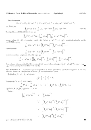JCABarata. Curso de F´ısica-Matem´atica Vers˜ao de 11 de outubro de 2012. Cap´ıtulo 30 1398/2069
Escrevamos agora
|f − g|p
= |f − g| |f − g|p−1
≤ (|f| + |g|) |f − g|p−1
= |f| |f − g|p−1
+ |g| |f − g|p−1
.
Isso diz-nos que
M
|f − g|p
dµ ≤
M
|f| |f − g|p−1
dµ +
M
|g| |f − g|p−1
dµ . (30.J.26)
A desigualdade de H¨older (30.44) diz-nos que
M
|f| |f − g|p−1
dµ ≤
M
|f|p
dµ
1/p
M
|f − g|(p−1)q
dµ
1/q
.
onde q ´e tal que 1/q + 1/p = 1, ou seja, q = p/(p − 1). Por isso, |f − g|(p−1)q
= |f − g|p
e a express˜ao acima faz sentido
por (30.J.24). Assim,
M
|f| |f − g|p−1
dµ ≤
M
|f|p
dµ
1/p
M
|f − g|p
dµ
1/q
.
e, analogamente
M
|g| |f − g|p−1
dµ ≤
M
|g|p
dµ
1/p
M
|f − g|p
dµ
1/q
.
Inserindo essas duas rela¸c˜oes em (30.J.26), segue que
M
|f − g|p
dµ ≤
M
|f|p
dµ
1/p
+
M
|g|p
dµ
1/p
M
|f − g|p
dµ
1/q
.
Como estamos sob a suposi¸c˜ao (30.J.25), podemos dividir ambos os lados acima por M
|f − g|p
dµ
1/q
e, como 1−1/q =
1/p, obtemos a desigualdade de Minkowski (30.45).
Prova do Corol´ario 30.3. Mostraremos que a desigualdade de H¨older generalizada (30.47) ´e conseq¨uˆencia do seu caso
particular para r = 1, a desigualdade de H¨older (30.44), que suporemos v´alida.
Deﬁnindo-se p′
= p/r e q′
= q/r, tem-se
1
p′
+
1
q′
=
r
p
+
r
q
= 1 .
Deﬁnindo-se F = |f|r
, G = |g|r
, valer´a
M
Fp′
dµ =
M
|f|p
dµ < ∞ e
M
Gq′
dµ =
M
|g|q
dµ < ∞
e, portanto, F ∈ Lp′ (M, dµ) e G ∈ Lq′ (M, dµ).
Assim,
M
|f|r
|g|r
dµ
1/r
=
M
F G dµ
1/r
(30.44)
≤
M
Fp′
dµ
1/p′
M
Gq′
dµ
1/q′ 1/r
=
M
|f|p
dµ
1/p′
M
|g|q
dµ
1/q′ 1/r
=
M
|f|p
dµ
1/p
M
|g|q
dµ
1/q
que ´e a desigualdade de H¨older (30.47).
 