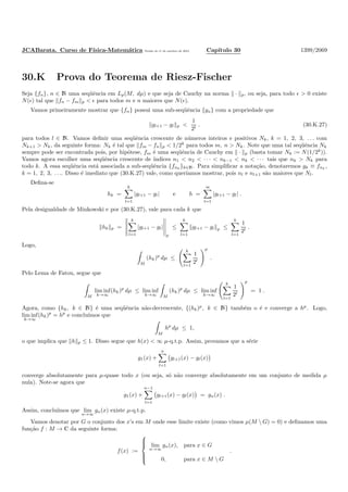 JCABarata. Curso de F´ısica-Matem´atica Vers˜ao de 11 de outubro de 2012. Cap´ıtulo 30 1399/2069
30.K Prova do Teorema de Riesz-Fischer
Seja {fn}, n ∈ N uma seq¨uˆencia em Lp(M, dµ) e que seja de Cauchy na norma · p, ou seja, para todo ǫ > 0 existe
N(ǫ) tal que fn − fm p < ǫ para todos m e n maiores que N(ǫ).
Vamos primeiramente mostrar que {fn} possui uma sub-seq¨uˆencia {gn} com a propriedade que
gl+1 − gl p <
1
2l
. (30.K.27)
para todos l ∈ N. Vamos deﬁnir uma seq¨uˆencia crescente de n´umeros inteiros e positivos Nk, k = 1, 2, 3, . . . com
Nk+1 > Nk, da seguinte forma: Nk ´e tal que fm − fn p < 1/2k
para todos m, n > Nk. Note que uma tal seq¨uˆencia Nk
sempre pode ser encontrada pois, por hip´otese, fm ´e uma seq¨uˆencia de Cauchy em · p (basta tomar Nk := N(1/2k
)).
Vamos agora escolher uma seq¨uˆencia crescente de ´ındices n1 < n2 < · · · < nk−1 < nk < · · · tais que nk > Nk para
todo k. A essa seq¨uˆencia est´a associada a sub-seq¨uˆencia {fnk
}k∈N. Para simpliﬁcar a nota¸c˜ao, denotaremos gk ≡ fnk
,
k = 1, 2, 3, . . .. Disso ´e imediato que (30.K.27) vale, como quer´ıamos mostrar, pois nl e nl+1 s˜ao maiores que Nl.
Deﬁna-se
hk =
k
l=1
|gl+1 − gl| e h =
∞
l=1
|gl+1 − gl| .
Pela desigualdade de Minkowski e por (30.K.27), vale para cada k que
hk p =
k
l=1
|gl+1 − gl|
p
≤
k
l=1
gl+1 − gl p ≤
k
l=1
1
2l
.
Logo,
M
(hk)p
dµ ≤
k
l=1
1
2l
p
.
Pelo Lema de Fatou, segue que
M
lim inf
k→∞
(hk)p
dµ ≤ lim inf
k→∞ M
(hk)p
dµ ≤ lim inf
k→∞
k
l=1
1
2l
p
= 1 .
Agora, como {hk, k ∈ N} ´e uma seq¨uˆencia n˜ao-decrescente, {(hk)p
, k ∈ N} tamb´em o ´e e converge a hp
. Logo,
lim inf
k→∞
(hk)p
= hp
e conclu´ımos que
M
hp
dµ ≤ 1,
o que implica que h p ≤ 1. Disso segue que h(x) < ∞ µ-q.t.p. Assim, provamos que a s´erie
g1(x) +
n
l=1
gl+1(x) − gl(x)
converge absolutamente para µ-quase todo x (ou seja, s´o n˜ao converge absolutamente em um conjunto de medida µ
nula). Note-se agora que
g1(x) +
n−1
l=1
gl+1(x) − gl(x) = gn(x) .
Assim, conclu´ımos que lim
n→∞
gn(x) existe µ-q.t.p.
Vamos denotar por G o conjunto dos x’s em M onde esse limite existe (como vimos µ(M  G) = 0) e deﬁnamos uma
fun¸c˜ao f : M → C da seguinte forma:
f(x) :=



lim
n→∞
gn(x), para x ∈ G
0, para x ∈ M  G
.
 