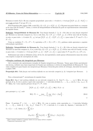 JCABarata. Curso de F´ısica-Matem´atica Vers˜ao de 11 de outubro de 2012. Cap´ıtulo 30 1346/2069
Riemann se existir S(f) ∈ R com a seguinte propriedade: para todo ǫ > 0 existe δǫ > 0 tal que S (P, χ), f −S(f) < ǫ
para toda parti¸c˜ao P tal que |P| ≤ δǫ.
Pela Proposi¸c˜ao 29.6, p´agina 1330, a rede X([a, b]) ∋ (P, χ) → S (P, χ), f ∈ R possui um ponto limite se e somente
se for uma rede de Cauchy12
. Assim, o crit´erio de Integrabilidade de Riemann Ia pode ser equivalentemente reformulado
da seguinte forma:
Deﬁni¸c˜ao. Integrabilidade de Riemann Id. Uma fun¸c˜ao limitada f : [a, b] → R ´e dita ser uma fun¸c˜ao integr´avel
por Riemann no intervalo compacto [a, b] se a rede X([a, b]) ∋ (P, χ) → S (P, χ), f ∈ R for uma rede de Cauchy,
ou seja, se para todo ǫ > 0 existir (Pǫ, χǫ) tal que S (P, χ), f − S (P′
, χ′
), f < ǫ para todos P, P′
com P ≻ Pǫ e
P′
≻ Pǫ.
Como as condi¸c˜oes P ≻ Pǫ e P′
≻ Pǫ equivalem a |P| < |Pǫ| e |P′
| < |Pǫ|, podemos ainda apresentar a seguinte
reformula¸c˜ao equivalente:
Deﬁni¸c˜ao. Integrabilidade de Riemann Ie. Uma fun¸c˜ao limitada f : [a, b] → R ´e dita ser fun¸c˜ao integr´avel por
Riemann no intervalo compacto [a, b] se a rede X([a, b]) ∋ (P, χ) → S (P, χ), f ∈ R for uma rede de Cauchy, ou seja,
se para todo ǫ > 0 existir δǫ > 0 tal que S (P, χ), f − S (P′
, χ′
), f < ǫ para todos P, P′
com |P| ≤ δǫ e |P′
| ≤ δǫ.
Enfatizamos que todas as deﬁni¸c˜oes acima, de Ia a Ie, s˜ao equivalentes, sendo apenas refraseamentos umas das outras
com respeito `a no¸c˜ao de convergˆencia de redes.
• Fun¸c˜oes cont´ınuas s˜ao integr´aveis por Riemann
At´e o momento n˜ao apresentamos exemplos de fun¸c˜oes integr´aveis por Riemann. Vamos agora fechar parcialmente
essa lacuna, exibindo uma classe importante de fun¸c˜oes que satisfazem o crit´erio de integrabilidade de Riemann Id. Uma
vis˜ao completa de quais fun¸c˜oes s˜ao integr´aveis por Riemann ´e fornecida pelo crit´erio de Lebesgue, discutido brevemente
`a p´agina 1350.
Proposi¸c˜ao 30.1 Toda fun¸c˜ao real cont´ınua deﬁnida em um intervalo compacto [a, b] ´e integr´avel por Riemann.
Para a demonstra¸c˜ao13
, necessitamos do seguinte lema:
Lema 30.1 Seja f real cont´ınua deﬁnida em um intervalo compacto [a, b]. Seja P = {x1, . . . , xn} ∈ P([a, b]) uma
parti¸c˜ao de [a, b] com n pontos `a qual est˜ao associados n − 1 intervalos fechados I1, . . . , In−1, com Ik = [xk, xk+1]. Se
P′
∈ P([a, b]) ´e uma segunda parti¸c˜ao tal que P ⊂ P′
, ent˜ao
S (P, χ), f − S (P′
, χ′
), f ≤ W(f, P) |b − a| (30.3)
para quaisquer χ e χ′
, onde
W(f, P) := max
k=1, ..., n−1
sup
x, y∈Ik
|f(x) − f(y)| . (30.4)
Prova. `A parti¸c˜ao P′
= {x′
1, . . . , x′
m} ∈ P([a, b]), com m pontos, est˜ao associados m − 1 intervalos fechados
I′
1, . . . , I′
m−1, sendo I′
k = [x′
k, x′
k+1]. Como P ⊂ P′
, o intervalo I1 ´e a uni˜ao de, digamos, l intervalos de P′
:
I1 = I′
1 ∪ · · · ∪ I′
l . Assim, |I1| =
l
a=1
|I′
a| e
f(χ1)|I1| −
l
a=1
f(χ′
a)|I′
a| =
l
a=1
f(χ1) − f(χ′
a) |I′
a| ,
12Isso ´e sempre verdade se f assume valores em um espa¸co m´etrico completo.
13Seguiremos basicamente [101].
 
