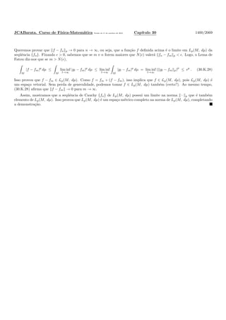 JCABarata. Curso de F´ısica-Matem´atica Vers˜ao de 11 de outubro de 2012. Cap´ıtulo 30 1400/2069
Queremos provar que f − fn p → 0 para n → ∞, ou seja, que a fun¸c˜ao f deﬁnida acima ´e o limite em Lp(M, dµ) da
seq¨uˆencia {fn}. Fixando ǫ > 0, sabemos que se m e n forem maiores que N(ǫ) valer´a fn − fm p < ǫ. Logo, o Lema de
Fatou diz-nos que se m > N(ǫ),
M
|f − fm|p
dµ ≤
M
lim inf
l→∞
|gl − fm|p
dµ ≤ lim inf
l→∞ M
|gl − fm|p
dµ = lim inf
l→∞
( gl − fm p)p
≤ ǫp
. (30.K.28)
Isso provou que f − fm ∈ Lp(M, dµ). Como f = fm + (f − fm), isso implica que f ∈ Lp(M, dµ), pois Lp(M, dµ) ´e
um espa¸co vetorial. Sem perda de generalidade, podemos tomar f ∈ Lp(M, dµ) tamb´em (certo?). Ao mesmo tempo,
(30.K.28) aﬁrma que f − fm → 0 para m → ∞.
Assim, mostramos que a seq¨uˆencia de Cauchy {fn} de Lp(M, dµ) possui um limite na norma · p que ´e tamb´em
elemento de Lp(M, dµ). Isso provou que Lp(M, dµ) ´e um espa¸co m´etrico completo na norma de Lp(M, dµ), completando
a demonstra¸c˜ao.
 