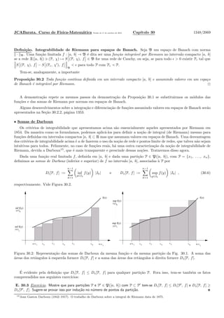 JCABarata. Curso de F´ısica-Matem´atica Vers˜ao de 11 de outubro de 2012. Cap´ıtulo 30 1348/2069
Deﬁni¸c˜ao. Integrabilidade de Riemann para espa¸cos de Banach. Seja B um espa¸co de Banach com norma
· B. Uma fun¸c˜ao limitada f : [a, b] → B ´e dita ser uma fun¸c˜ao integr´avel por Riemann no intervalo compacto [a, b]
se a rede X([a, b]) ∋ (P, χ) → S (P, χ), f ∈ B for uma rede de Cauchy, ou seja, se para todo ǫ > 0 existir Pǫ tal que
S (P, χ), f − S (Pǫ, χ′
), f
B
< ǫ para todo P com Pǫ ≺ P.
Tem-se, analogamente, a importante
Proposi¸c˜ao 30.2 Toda fun¸c˜ao cont´ınua deﬁnida em um intervalo compacto [a, b] e assumindo valores em um espa¸co
de Banach ´e integr´avel por Riemann.
A demonstra¸c˜ao repete os mesmos passos da demonstra¸c˜ao da Proposi¸c˜ao 30.1 se substituirmos os m´odulos das
fun¸c˜oes e das somas de Riemann por normas em espa¸cos de Banach.
Alguns desenvolvimentos sobre a integra¸c˜ao e diferencia¸c˜ao de fun¸c˜oes assumindo valores em espa¸cos de Banach ser˜ao
apresentados na Se¸c˜ao 30.2.2, p´agina 1353.
• Somas de Darboux
Os crit´erios de integrabilidade que apresentamos acima s˜ao essencialmente aqueles apresentados por Riemann em
1854. Da maneira como os formulamos, podemos aplic´a-los para deﬁnir a no¸c˜ao de integral (de Riemann) mesmo para
fun¸c˜oes deﬁnidas em intervalos compactos [a, b] ⊂ R mas que assumam valores em espa¸cos de Banach. Uma desvantagem
dos crit´erios de integrabilidade acima ´e a de fazerem o uso da no¸c˜ao de rede e pontos limite de redes, que talvez n˜ao sejam
intuitivas para todos. Felizmente, no caso de fun¸c˜oes reais, h´a uma outra caracteriza¸c˜ao da no¸c˜ao de integrabilidade de
Riemann, devida a Darboux15
, que ´e mais transparente e prescinde dessas no¸c˜oes. Trataremos disso agora.
Dada uma fun¸c˜ao real limitada f, deﬁnida em [a, b] e dada uma parti¸c˜ao P ∈ P([a, b]), com P = {x1, . . . , xn},
deﬁnimos as somas de Darboux (inferior e superior) de f no intervalo [a, b], associadas `a P por
Di[P, f] :=
n−1
k=1
inf
y∈Ik
f(y) |Ik| e Ds[P, f] :=
n−1
k=1
sup
y∈Ik
f(y) |Ik| , (30.6)
respectivamente. Vide Figura 30.2.
x x x b=xa=x xx
1 2 3 4 5 6
7
f(x)
inf f(y)
yε Ι
1
εy 6
inf f(y)
Ι
x x x b=xa=x xx
1 2 3 4 5 6
7
f(x)
sup f(y)
y Ι1ε
sup f(y)
yε Ι6
Figura 30.2: Representa¸c˜ao das somas de Darboux da mesma fun¸c˜ao e da mesma parti¸c˜ao da Fig. 30.1. A soma das
´areas dos retˆangulos `a esquerda fornece Di[P, f] e a soma das ´areas dos retˆangulos `a direita fornece Ds[P, f].
´E evidente pela deﬁni¸c˜ao que Di[P, f] ≤ Ds[P, f] para qualquer parti¸c˜ao P. Fora isso, tem-se tamb´em os fatos
compreendidos nos seguintes exerc´ıcios:
E. 30.3 Exerc´ıcio. Mostre que para parti¸c˜oes P e P′
∈ P([a, b]) com P ⊂ P′
tem-se Di[P, f] ≤ Di[P′
, f] e Ds[P, f] ≥
Ds[P′
, f]. Sugere-se provar isso por indu¸c˜ao no n´umero de pontos da parti¸c˜ao.
15Jean Gaston Darboux (1842–1917). O trabalho de Darboux sobre a integral de Riemann data de 1875.
 