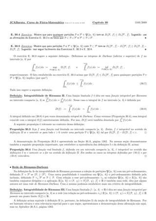 JCABarata. Curso de F´ısica-Matem´atica Vers˜ao de 11 de outubro de 2012. Cap´ıtulo 30 1349/2069
E. 30.4 Exerc´ıcio. Mostre que para quaisquer parti¸c˜oes P e P′
∈ P([a, b]) tem-se Di[P, f] ≤ Ds[P′
, f]. Sugest˜ao: use
as aﬁrma¸c˜oes do Exerc´ıcio E. 30.3 e os fatos que P ⊂ P ∪ P′
e P′
⊂ P ∪ P′
.
E. 30.5 Exerc´ıcio. Mostre que para parti¸c˜oes P e P′
∈ P([a, b]) com P ⊂ P′
tem-se Ds[P′
, f] − Di[P′
, f] ≤ Ds[P, f] −
Di[P, f]. Sugest˜ao: isso segue facilmente dos Exerc´ıcios E. 30.3 e E. 30.4.
O exerc´ıcio E. 30.3 sugere a seguinte deﬁni¸c˜ao. Deﬁnimos as integrais de Darboux (inferior e superior) de f no
intervalo [a, b] por
b
a
f(x) dx := sup
P∈P([a, b])
Di[P, f] e
b
a
f(x) dx := inf
P∈P([a, b])
Ds[P, f] ,
respectivamente. O fato estabelecido no exerc´ıcio E. 30.4 acima que Di[P, f] ≤ Ds[P′
, f] para quaisquer parti¸c˜oes P e
P′
∈ P([a, b]) implica (por que?)
b
a
f(x) dx ≤
b
a
f(x) dx . (30.7)
Tudo isso sugere a seguinte deﬁni¸c˜ao.
Deﬁni¸c˜ao. Integrabilidade de Riemann II. Uma fun¸c˜ao limitada f ´e dita ser uma fun¸c˜ao integr´avel por Riemann
no intervalo compacto [a, b] se
b
a
f(x) dx =
b
a
f(x) dx. Nesse caso a integral de f no intervalo [a, b] ´e deﬁnida por
D(f) :=
b
a
f(x) dx =
b
a
f(x) dx . (30.8)
A integral deﬁnida em (30.8) ´e por vezes denominada integral de Darboux. Como veremos (Proposi¸c˜ao 30.4), essa integral
coincide com a integral S(f) anteriormente deﬁnida. Por isso, D(f) ser´a tamb´em denotada por
b
a f(x) dx.
A seguinte proposi¸c˜ao ´e relevante no contexto dessa deﬁni¸c˜ao:
Proposi¸c˜ao 30.3 Seja f uma fun¸c˜ao real limitada no intervalo compacto [a, b]. Ent˜ao, f ´e integr´avel no sentido da
deﬁni¸c˜ao II se e somente se para todo ǫ > 0 existir uma parti¸c˜ao P ∈ P([a, b]) tal que Ds[P, f] − Di[P, f] < ǫ.
A demonstra¸c˜ao da Proposi¸c˜ao 30.3 ´e apresentada na Se¸c˜ao 30.A, p´agina 1382. Na mesma se¸c˜ao demonstramos
tamb´em a seguinte proposi¸c˜ao importante, que estabelece a equivalˆencia das deﬁni¸c˜oes I e da deﬁni¸c˜ao II, acima:
Proposi¸c˜ao 30.4 Uma fun¸c˜ao real limitada f, deﬁnida em um intervalo compacto [a, b], ´e integr´avel no sentido das
deﬁni¸c˜oes I se e somente se o for no sentido da deﬁni¸c˜ao II. Em ambos os casos as integrais deﬁnidas por (30.2) e por
(30.8) coincidem.
• Rede de Riemann-Darboux
Na deﬁni¸c˜oes Ia–Ie da integrabilidade de Riemann provemos a cole¸c˜ao de parti¸c˜oes P([a, b]) com um pr´e-ordenamento,
deﬁnindo P ≺ P′
se |P| ≥ |P′
|. Uma outra possibilidade ´e considerar em P([a, b]) o pr´e-ordenamento deﬁnido pela
inclus˜ao, deﬁnindo P ≺o P′
se P ⊂ P. Com rela¸c˜ao a esse pr´e-ordenamento ≺o as cole¸c˜oes P([a, b]) e X([a, b]) s˜ao
tamb´em conjuntos dirigidos e a aplica¸c˜ao X([a, b]) ∋ (P, χ) → S (P, χ), f ∈ R ´e tamb´em uma rede, dita por alguns
autores ser uma rede de Riemann-Darboux. Com a mesma podemos estabelecer mais um crit´erio de integrabilidade.
Deﬁni¸c˜ao. Integrabilidade de Riemann III. Uma fun¸c˜ao limitada f : [a, b] → R ´e dita ser uma fun¸c˜ao integr´avel por
Riemann no intervalo compacto [a, b] se a rede (em rela¸c˜ao ao pr´e-ordemento ≺o) X([a, b]) ∋ (P, χ) → S (P, χ), f ∈ R
possuir um ponto limite S(f) ∈ R.
A deﬁni¸c˜ao acima equivale `a deﬁni¸c˜ao II (e, portanto, `as deﬁni¸c˜oes I) da no¸c˜ao de integrabilidade de Riemann. Por
ser bastante t´ecnica e sem relevˆancia especial para o que segue, apresentamos a demonstra¸c˜ao dessa aﬁrma¸c˜ao n˜ao aqui,
mas no Apˆendice 30.A.1, p´agina 1383.
 