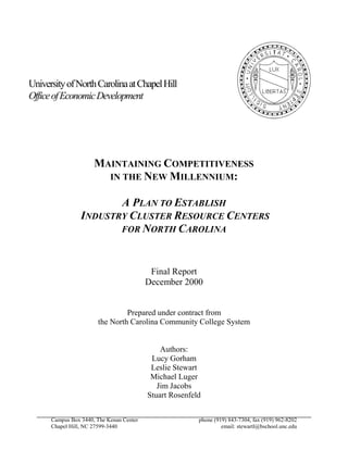 University of North Carolina at Chapel Hill
Office of Economic Development




                      MAINTAINING COMPETITIVENESS
                        IN THE NEW MILLENNIUM:

                        A PLAN TO ESTABLISH
                 INDUSTRY CLUSTER RESOURCE CENTERS
                        FOR NORTH CAROLINA



                                           Final Report
                                          December 2000


                                Prepared under contract from
                       the North Carolina Community College System


                                              Authors:
                                           Lucy Gorham
                                           Leslie Stewart
                                           Michael Luger
                                             Jim Jacobs
                                          Stuart Rosenfeld


      Campus Box 3440, The Kenan Center                  phone (919) 843-7304, fax (919) 962-8202
      Chapel Hill, NC 27599-3440                                  email: stewartl@bschool.unc.edu
 
