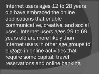 Internet users ages 12 to 28 years old have embraced the online applications that enable communicative, creative, and social uses.  Internet users ages 29 to 69 years old are more likely than internet users in other age groups to engage in online activities that require some capital: travel reservations and online banking.  