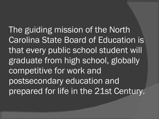 The guiding mission of the North Carolina State Board of Education is that every public school student will graduate from high school, globally competitive for work and postsecondary education and prepared for life in the 21st Century. 