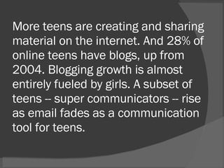 More teens are creating and sharing material on the internet. And 28% of online teens have blogs, up from 2004. Blogging growth is almost entirely fueled by girls. A subset of teens -- super communicators -- rise as email fades as a communication tool for teens.  