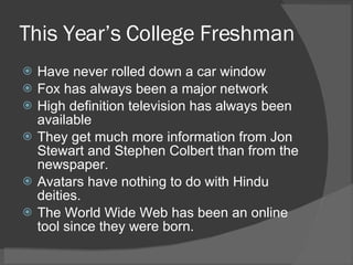 This Year’s College Freshman Have never rolled down a car window Fox has always been a major network High definition television has always been available They get much more information from Jon Stewart and Stephen Colbert than from the newspaper. Avatars have nothing to do with Hindu deities. The World Wide Web has been an online tool since they were born. 