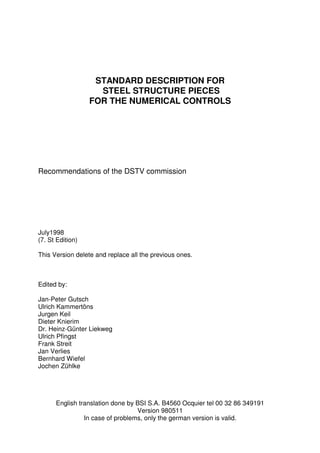 STANDARD DESCRIPTION FOR
STEEL STRUCTURE PIECES
FOR THE NUMERICAL CONTROLS
Recommendations of the DSTV commission
July1998
(7. St Edition)
This Version delete and replace all the previous ones.
Edited by:
Jan-Peter Gutsch
Ulrich Kammertöns
Jurgen Keil
Dieter Knierim
Dr. Heinz-Günter Liekweg
Ulrich Pfingst
Frank Streit
Jan Verlies
Bernhard Wiefel
Jochen Zühlke
English translation done by BSI S.A. B4560 Ocquier tel 00 32 86 349191
Version 980511
In case of problems, only the german version is valid.
 