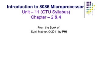 Introduction to 8086 Microprocessor
       Unit – 11 (GTU Syllabus)
            Chapter – 2 & 4

                From the Book of
          Sunil Mathur, © 2011 by PHI
 