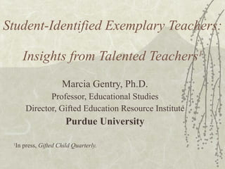 Student-Identified Exemplary Teachers:  Insights from Talented Teachers 1 Marcia Gentry, Ph.D. Professor, Educational Studies Director, Gifted Education Resource Institute Purdue University 1 In press,  Gifted Child Quarterly. 