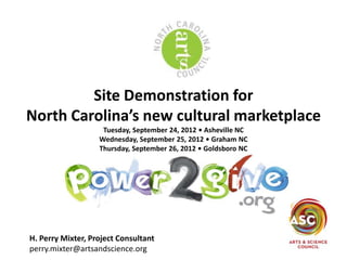 Site Demonstration for
North Carolina’s new cultural marketplace
                    Tuesday, September 24, 2012 • Asheville NC
                   Wednesday, September 25, 2012 • Graham NC
                   Thursday, September 26, 2012 • Goldsboro NC




H. Perry Mixter, Project Consultant
perry.mixter@artsandscience.org
 
