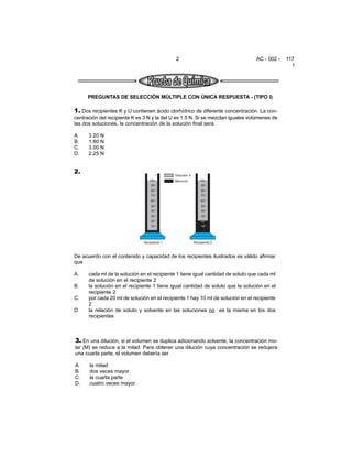 2 AC - 002 - 117
I
PREGUNTAS DE SELECCIÓN MÚLTIPLE CON ÚNICA RESPUESTA - (TIPO I)
1. Dos recipientes K y U contienen ácido clorhídrico de diferente concentración. La con-
centración del recipiente K es 3 N y la del U es 1.5 N. Si se mezclan iguales volúmenes de
las dos soluciones, la concentración de la solución final será
A. 3.20 N
B. 1.80 N
C. 3.00 N
D. 2.25 N
3. En una dilución, si el volumen se duplica adicionando solvente, la concentración mo-
lar (M) se reduce a la mitad. Para obtener una dilución cuya concentración se redujera
una cuarta parte, el volumen debería ser
A. la mitad
B. dos veces mayor
C. la cuarta parte
D. cuatro veces mayor
2.
De acuerdo con el contenido y capacidad de los recipientes ilustrados es válido afirmar
que
A. cada ml de la solución en el recipiente 1 tiene igual cantidad de soluto que cada ml
de solución en el recipiente 2
B. la solución en el recipiente 1 tiene igual cantidad de soluto que la solución en el
recipiente 2
C. por cada 20 ml de solución en el recipiente 1 hay 10 ml de solución en el recipiente
2
D. la relación de soluto y solvente en las soluciones no es la misma en los dos
recipientes
 