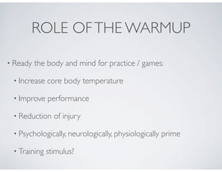 ROLE OFTHE WARMUP
• Ready the body and mind for practice / games:
• Increase core body temperature
• Improve performance
• Reduction of injury
• Psychologically, neurologically, physiologically prime
• Training stimulus?
 