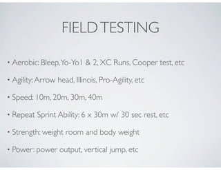 FIELDTESTING
• Aerobic: Bleep,Yo-Yo1 & 2, XC Runs, Cooper test, etc
• Agility:Arrow head, Illinois, Pro-Agility, etc
• Speed: 10m, 20m, 30m, 40m
• Repeat Sprint Ability: 6 x 30m w/ 30 sec rest, etc
• Strength: weight room and body weight
• Power: power output, vertical jump, etc
 