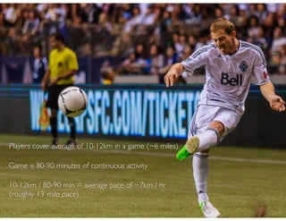 • Players cover average of 10-12km in a game (~6 miles)
• Game is 80-90 minutes of continuous activity
• 10-12km / 80-90 min = average pace of ~7km / hr
(roughly 13’ mile pace)
 