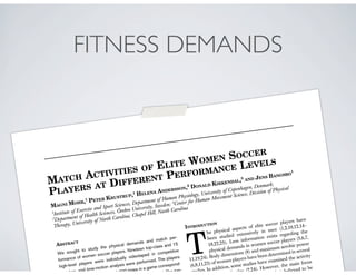 FITNESS DEMANDS
MATCH ACTIVITIES OF ELITE WOMEN SOCCER
PLAYERS AT DIFFERENT PERFORMANCE LEVELS
MAGNI MOHR,1
PETER KRUSTRUP,1
HELENA ANDERSSON,2
DONALD KIRKENDAL,3
AND JENS BANGSBO
1
1
Institute of Exercise and Sport Sciences, Department of Human Physiology, University of Copenhagen, Denmark;
2
Department of Health Sciences, O¨rebro University, Sweden; 3
Center for Human Movement Science, Division of Physical
Therapy, University of North Carolina, Chapel Hill, North Carolina
ABSTRACT
We sought to study the physical demands and match per-
formance of women soccer players. Nineteen top-class and 15
high-level players were individually videotaped in competitive
matches, and time-motion analysis were performed. The players
ity .1,300 times in a game correspond-
total. The top-
INTRODUCTION
T
he physical aspects of elite soccer players have
been studied extensively in men (1,2,10,12,14–
18,22,25). Less information exists regarding the
physical demands in women soccer players (5,6,7,
11,19,24). Body dimensions (8) and maximum aerobic power
(6,8,11,23) of women players have been determined in several
studies. In addition, some studies have examined the activity
atch play (2,24). However, the main focus
hich is believed to be
 