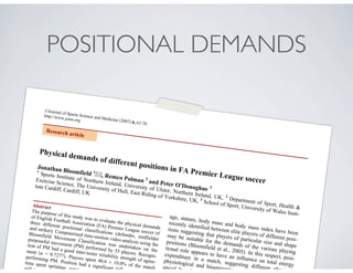 POSITIONAL DEMANDS
©Journal of Sports Science and Medicine (2007) 6, 63-70
http://www.jssm.org
Physical demands of different positions in FA Premier League soccer
Jonathan Bloomfield 1
, Remco Polman 2
and Peter O'Donoghue 3
1
Sports Institute of Northern Ireland, University of Ulster, Northern Ireland, UK, 2
Department of Sport, Health &
Exercise Science, The University of Hull, East Riding of Yorkshire, UK, 3
School of Sport, University of Wales Insti-
tute Cardiff, Cardiff, UK
Abstract
The purpose of this study was to evaluate the physical demands
of English Football Association (FA) Premier League soccer of
three different positional classifications (defender, midfielder
and striker). Computerised time-motion video-analysis using the
Bloomfield Movement Classification was undertaken on the
purposeful movement (PM) performed by 55 players. Recogni-
tion of PM had a good inter-tester reliability strength of agree-
ment ( = 0.7277). Players spent 40.6 ± 10.0% of the match
performing PM. Position had a significant influence o
time spent sprinting, running, shu
still (p < 0.0
age, stature, body mass and body mass index have been
recently identified between elite players of different posi-
tions suggesting that players of particular size and shape
may be suitable for the demands of the various playing
positions (Bloomfield et al., 2005). In this respect, posi-
tional role appears to have an influence on total energy
expenditure in a match, suggesting different physical,
physiological and bioenergetic requ
enced by play
Research article
 