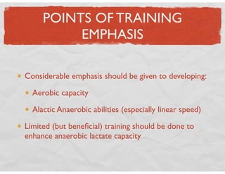 POINTS OF TRAINING
EMPHASIS
Considerable emphasis should be given to developing:
Aerobic capacity
Alactic Anaerobic abilities (especially linear speed)
Limited (but beneﬁcial) training should be done to
enhance anaerobic lactate capacity
 