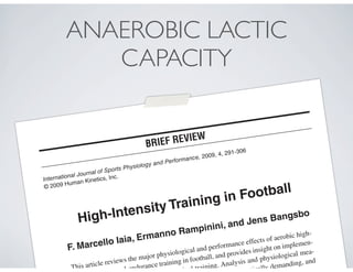 International Journal of Sports Physiology and Performance, 2009, 4, 291-306
© 2009 Human Kinetics, Inc.
High-Intensity Training in Football
F. Marcello Iaia, Ermanno Rampinini, and Jens Bangsbo
This article reviews the major physiological and performance effects of aerobic high-
ed-endurance training in football, and provides insight on implemen-
cal training. Analysis and physiological mea-
tically demanding, and
.
BRIEF REVIEW
ANAEROBIC LACTIC
CAPACITY
 