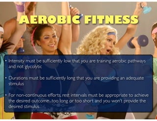 • Intensity must be sufﬁciently low that you are training aerobic pathways
and not glycolytic
• Durations must be sufﬁciently long that you are providing an adequate
stimulus
• For non-continuous efforts, rest intervals must be appropriate to achieve
the desired outcome...too long or too short and you won’t provide the
desired stimulus
AEROBIC FITNESS
 