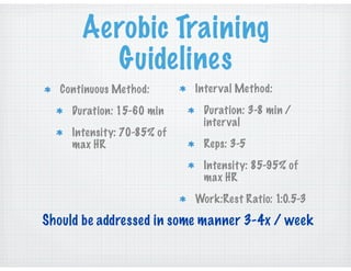 Aerobic Training
Guidelines
Continuous Method:
Duration: 15-60 min
Intensity: 70-85% of
max HR
Interval Method:
Duration: 3-8 min /
interval
Reps: 3-5
Intensity: 85-95% of
max HR
Work:Rest Ratio: 1:0.5-3
Should be addressed in some manner 3-4x / week
 