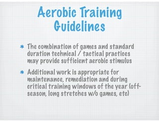 Aerobic Training
Guidelines
The combination of games and standard
duration technical / tactical practices
may provide sufficient aerobic stimulus
Additional work is appropriate for
maintenance, remediation and during
critical training windows of the year (off-
season, long stretches w/o games, etc)
 