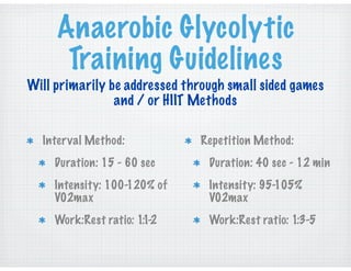 Anaerobic Glycolytic
Training Guidelines
Interval Method:
Duration: 15 - 60 sec
Intensity: 100-120% of
V02max
Work:Rest ratio: 1:1-2
Will primarily be addressed through small sided games
and / or HIIT Methods
Repetition Method:
Duration: 40 sec - 12 min
Intensity: 95-105%
V02max
Work:Rest ratio: 1:3-5
 