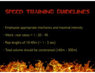 SPEED TRAINING GUIDELINES
• Emphasize appropriate mechanics and maximal intensity
• Work : rest ratios = 1 : 20 - 40
• Rep lengths of 10-40m (~ 1 - 5 sec)
• Total volume should be constrained (160m - 300m)
 
