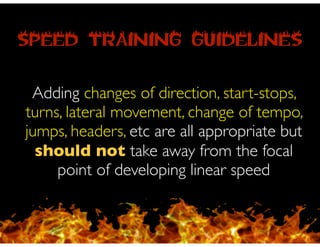SPEED TRAINING GUIDELINES
Adding changes of direction, start-stops,
turns, lateral movement, change of tempo,
jumps, headers, etc are all appropriate but
should not take away from the focal
point of developing linear speed
 