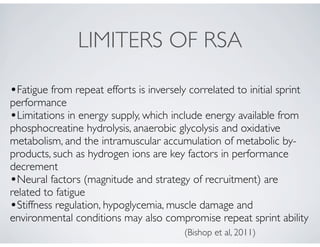 LIMITERS OF RSA
•Fatigue from repeat efforts is inversely correlated to initial sprint
performance
•Limitations in energy supply, which include energy available from
phosphocreatine hydrolysis, anaerobic glycolysis and oxidative
metabolism, and the intramuscular accumulation of metabolic by-
products, such as hydrogen ions are key factors in performance
decrement
•Neural factors (magnitude and strategy of recruitment) are
related to fatigue
•Stiffness regulation, hypoglycemia, muscle damage and
environmental conditions may also compromise repeat sprint ability
(Bishop et al, 2011)
 