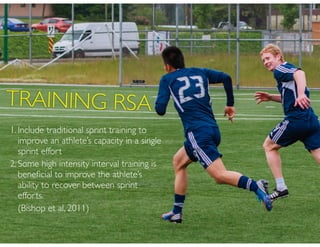 1. Include traditional sprint training to
improve an athlete’s capacity in a single
sprint effort
2. Some high intensity interval training is
beneﬁcial to improve the athlete’s
ability to recover between sprint
efforts.
(Bishop et al, 2011)
TRAINING RSA
 