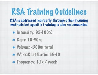 RSA Training Guidelines
Intensity: 95-100%
Reps: 10-30m
Volume: <300m total
Work:Rest Ratio: 1:5-10
Frequency: 1-2x / week
RSA is addressed indirectly through other training
methods but specific training is also recommended
 