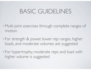 • Multi-joint exercises through complete ranges of
motion
• For strength & power, lower rep ranges, higher
loads, and moderate volumes are suggested
• For hypertrophy, moderate reps and load with
higher volume is suggested
BASIC GUIDELINES
 