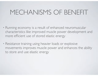 • Running economy is a result of enhanced neuromuscular
characteristics like improved muscle power development and
more efﬁcient use of stored elastic energy
• Resistance training using heavier loads or explosive
movements improves muscle power and enhances the ability
to store and use elastic energy
MECHANISMS OF BENEFIT
 