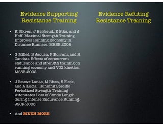 Evidence Supporting
Resistance Training
• K Stkren, J Helgerud, E Stka, and J
Hoff. Maximal Strength Training
Improves Running Economy in
Distance Runners. MSSE 2008
• G Millet, B Jaouen, F Borrani, and R
Candau. Effects of concurrent
endurance and strength training on
running economy and VO2 kinetics.
MSSE 2002.
• J Esteve-Lanao, M Rhea, S Fleck,  
and A Lucia.  Running Speciﬁc
Periodized Strength Training
Attenuates Loss of Stride Length
during intense Endurance Running.  
JSCR 2008.
• And MUCH MORE
Evidence Refuting
Resistance Training
 