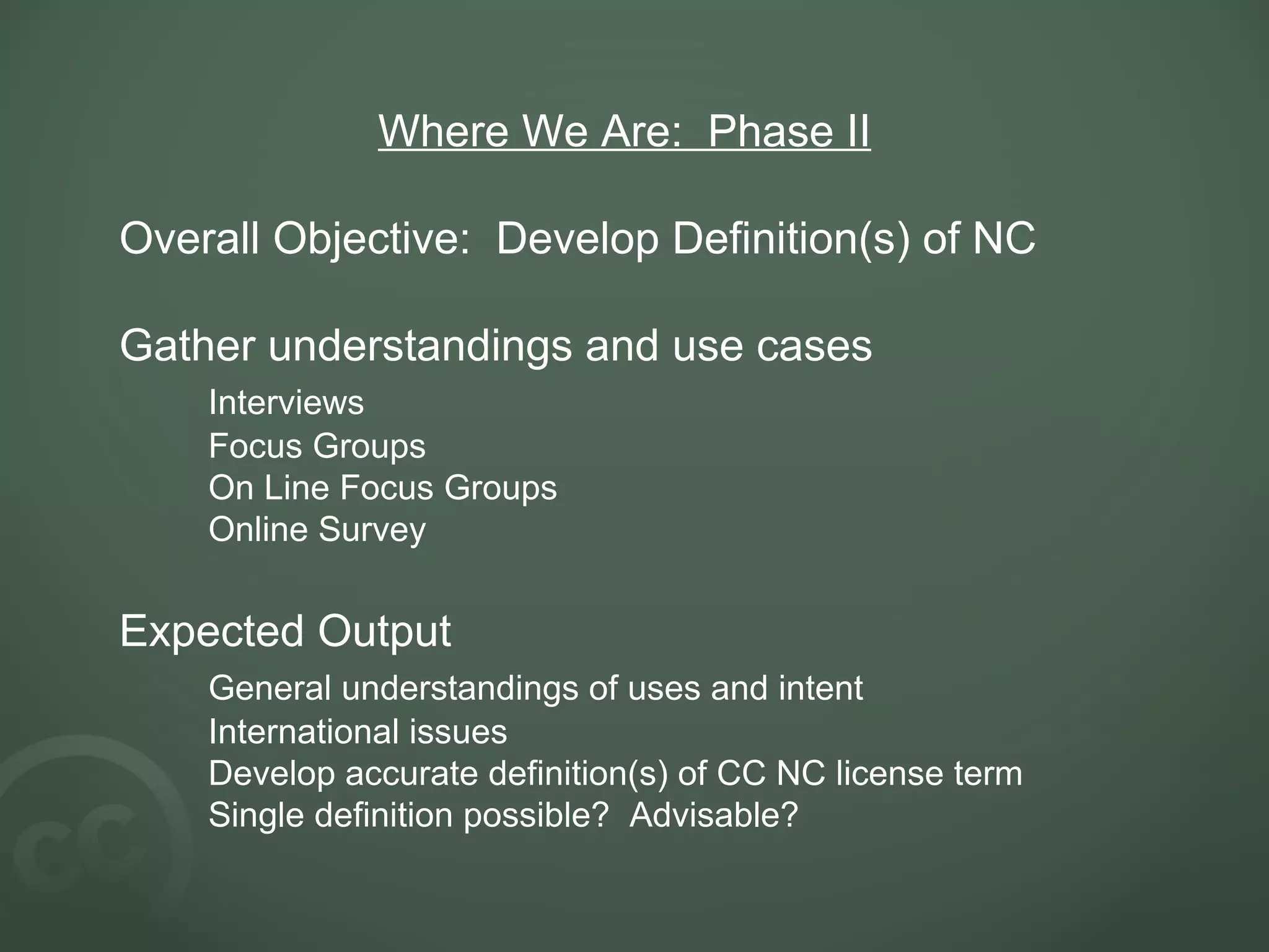Where We Are: Phase II Overall Objective: Develop Definition(s) of NC Gather understandings and use cases Interviews Focus Groups On Line Focus Groups Online Survey Expected Output General understandings of uses and intent International issues Develop accurate definition(s) of CC NC license term Single definition possible? Advisable?