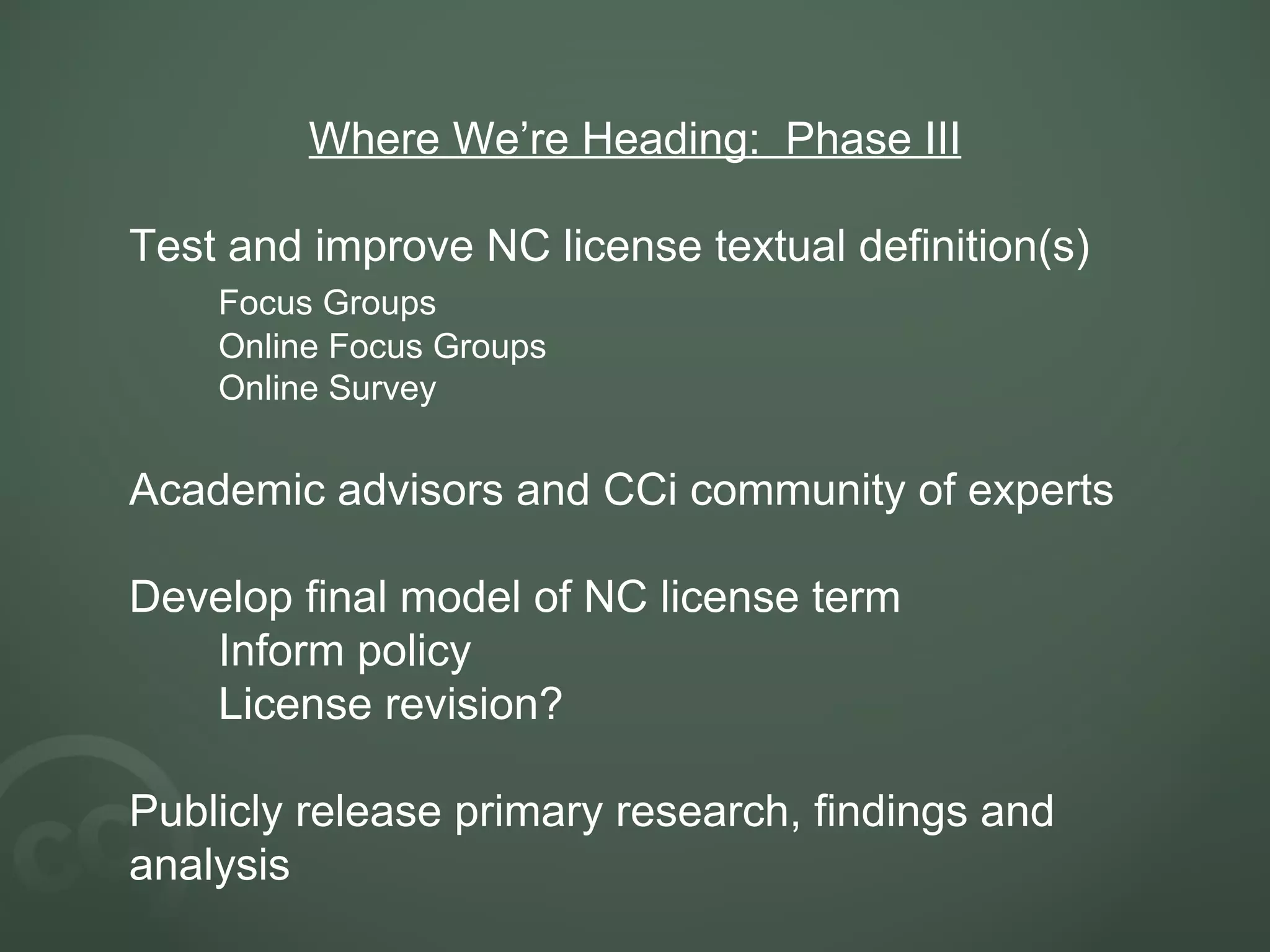 Where We’re Heading: Phase III Test and improve NC license textual definition(s) Focus Groups Online Focus Groups Online Survey Academic advisors and CCi community of experts Develop final model of NC license term Inform policy License revision? Publicly release primary research, findings and analysis