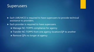 Superusers
 Each LME/MCO is required to have superusers to provide technical
assistance to providers.
 Each provider is required to have superusers.
 Manage NC-TOPPS compliance for agency
 Transfer NC-TOPPS from one agency location/QP to another
 Remove QPs no longer at agency
 