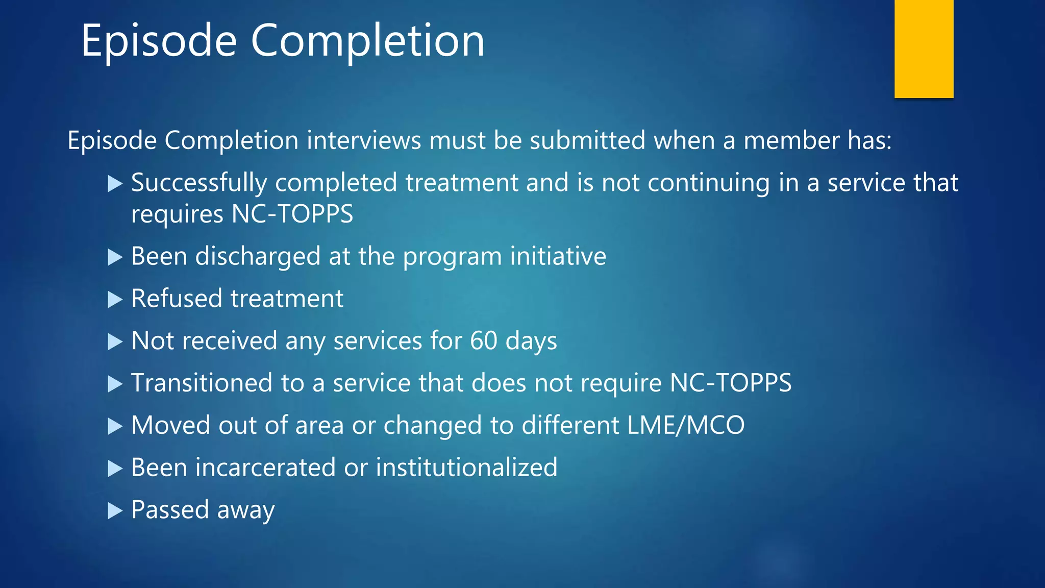 Episode Completion
Episode Completion interviews must be submitted when a member has:
 Successfully completed treatment and is not continuing in a service that
requires NC-TOPPS
 Been discharged at the program initiative
 Refused treatment
 Not received any services for 60 days
 Transitioned to a service that does not require NC-TOPPS
 Moved out of area or changed to different LME/MCO
 Been incarcerated or institutionalized
 Passed away
 