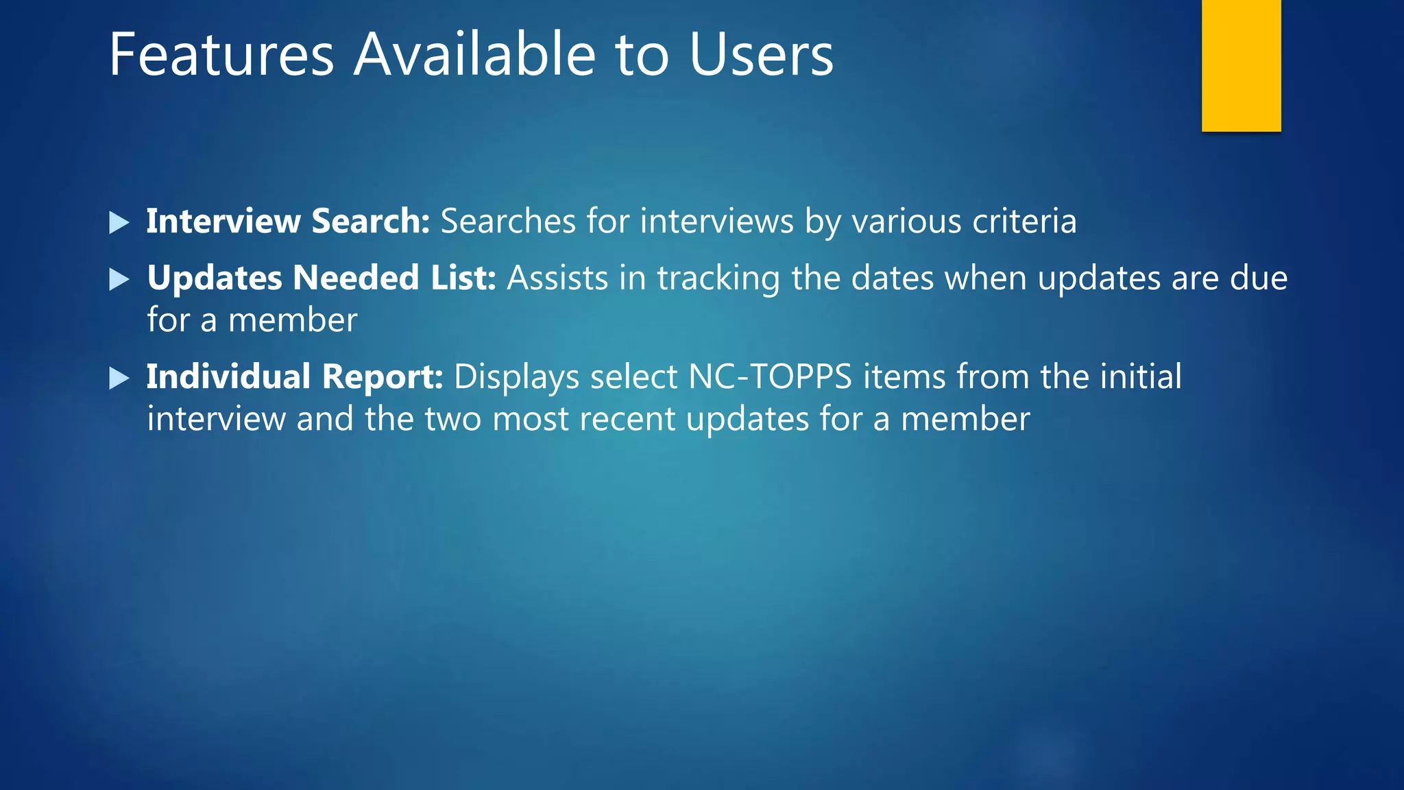 Features Available to Users
 Interview Search: Searches for interviews by various criteria
 Updates Needed List: Assists in tracking the dates when updates are due
for a member
 Individual Report: Displays select NC-TOPPS items from the initial
interview and the two most recent updates for a member
 