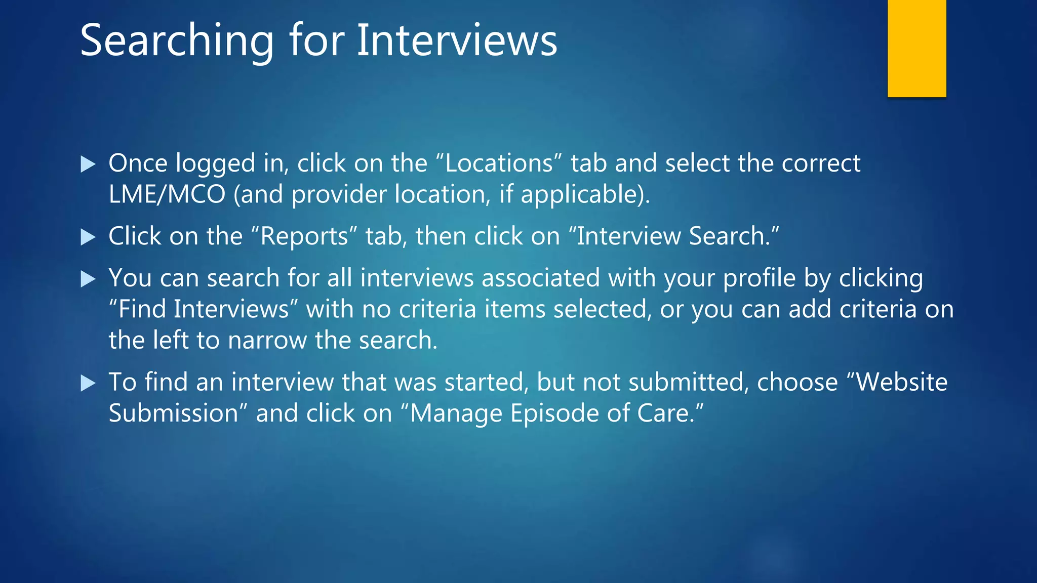Searching for Interviews
 Once logged in, click on the “Locations” tab and select the correct
LME/MCO (and provider location, if applicable).
 Click on the “Reports” tab, then click on “Interview Search.”
 You can search for all interviews associated with your profile by clicking
“Find Interviews” with no criteria items selected, or you can add criteria on
the left to narrow the search.
 To find an interview that was started, but not submitted, choose “Website
Submission” and click on “Manage Episode of Care.”
 