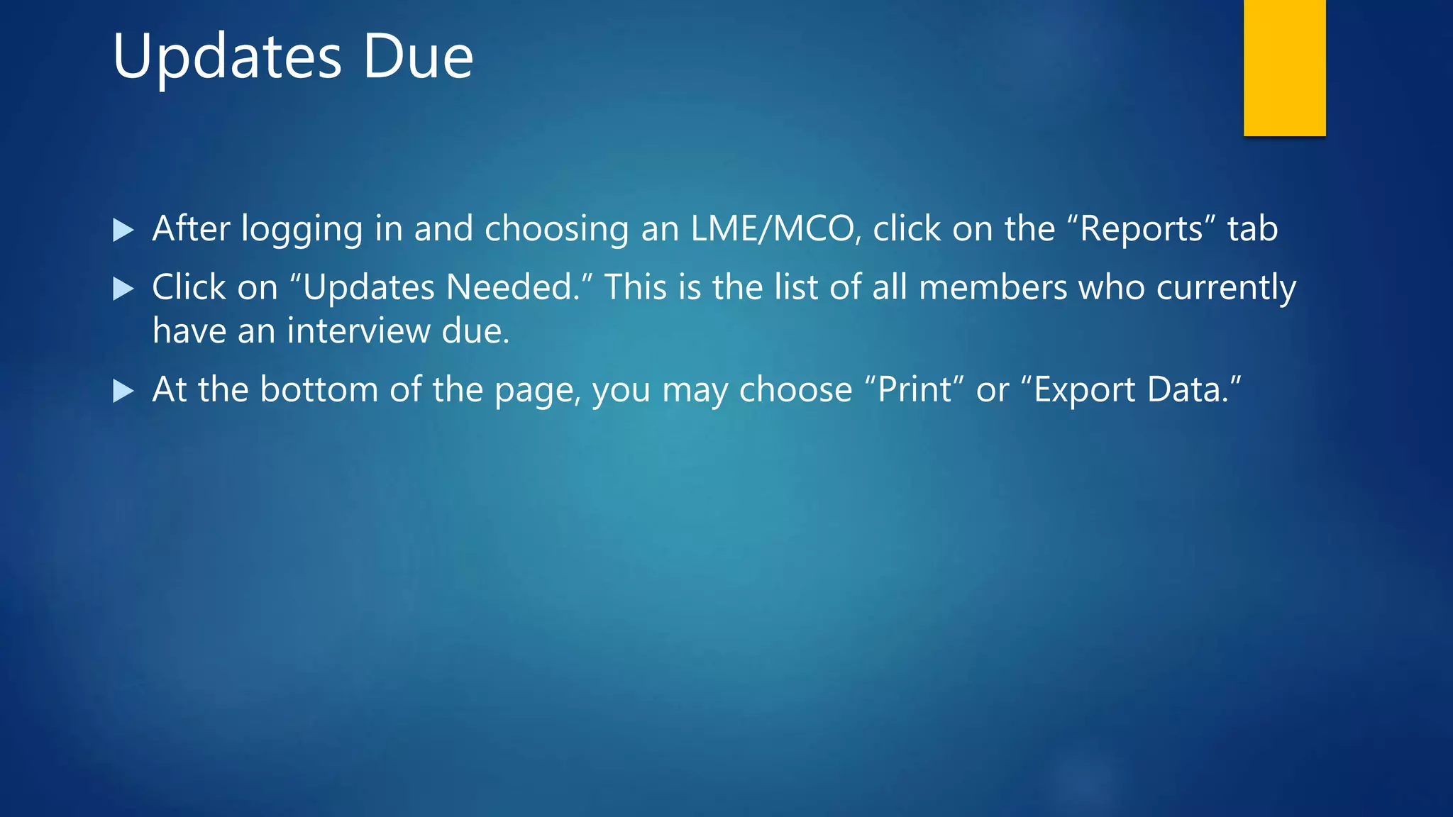 Updates Due
 After logging in and choosing an LME/MCO, click on the “Reports” tab
 Click on “Updates Needed.” This is the list of all members who currently
have an interview due.
 At the bottom of the page, you may choose “Print” or “Export Data.”
 
