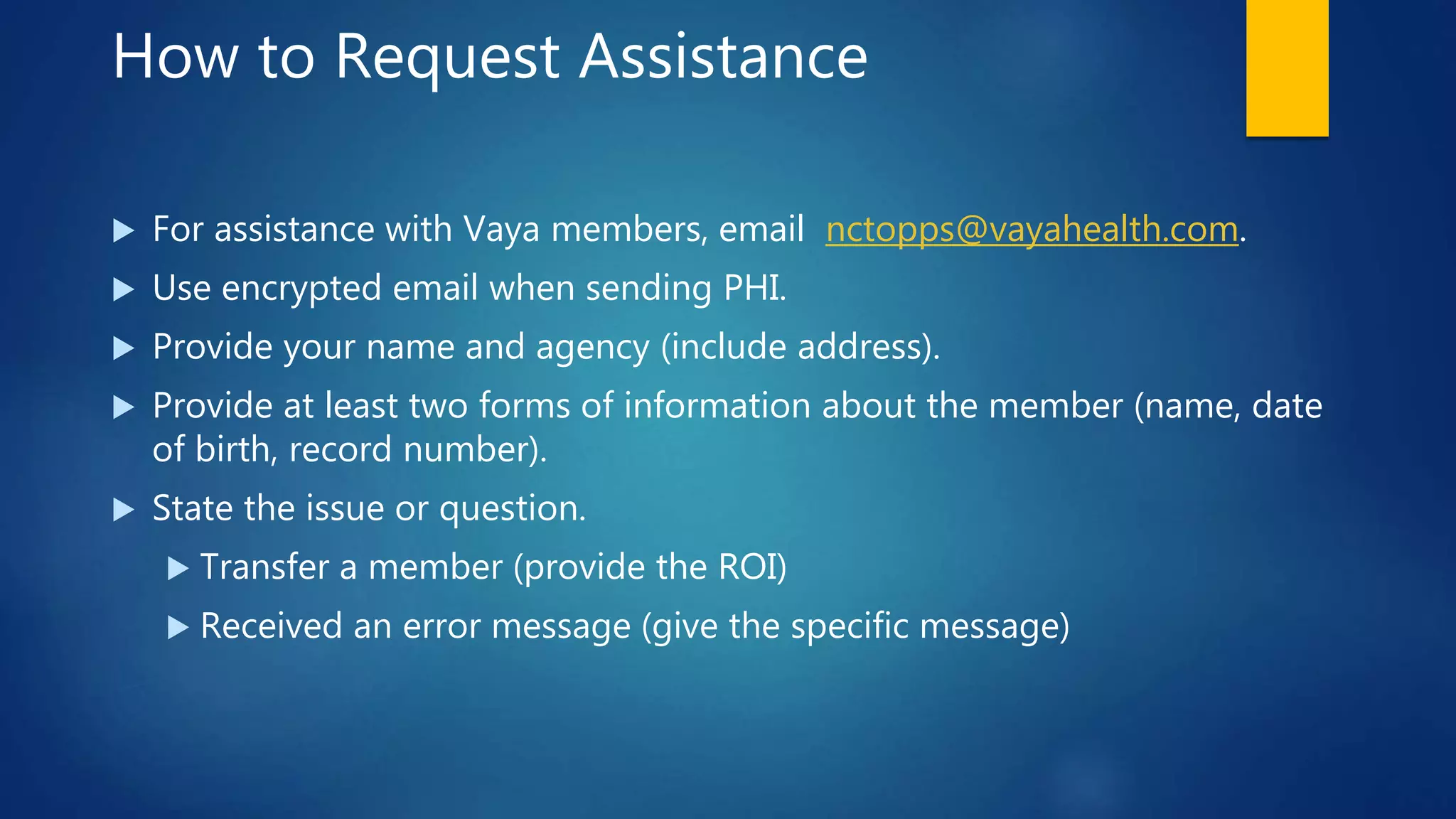 How to Request Assistance
 For assistance with Vaya members, email nctopps@vayahealth.com.
 Use encrypted email when sending PHI.
 Provide your name and agency (include address).
 Provide at least two forms of information about the member (name, date
of birth, record number).
 State the issue or question.
 Transfer a member (provide the ROI)
 Received an error message (give the specific message)
 