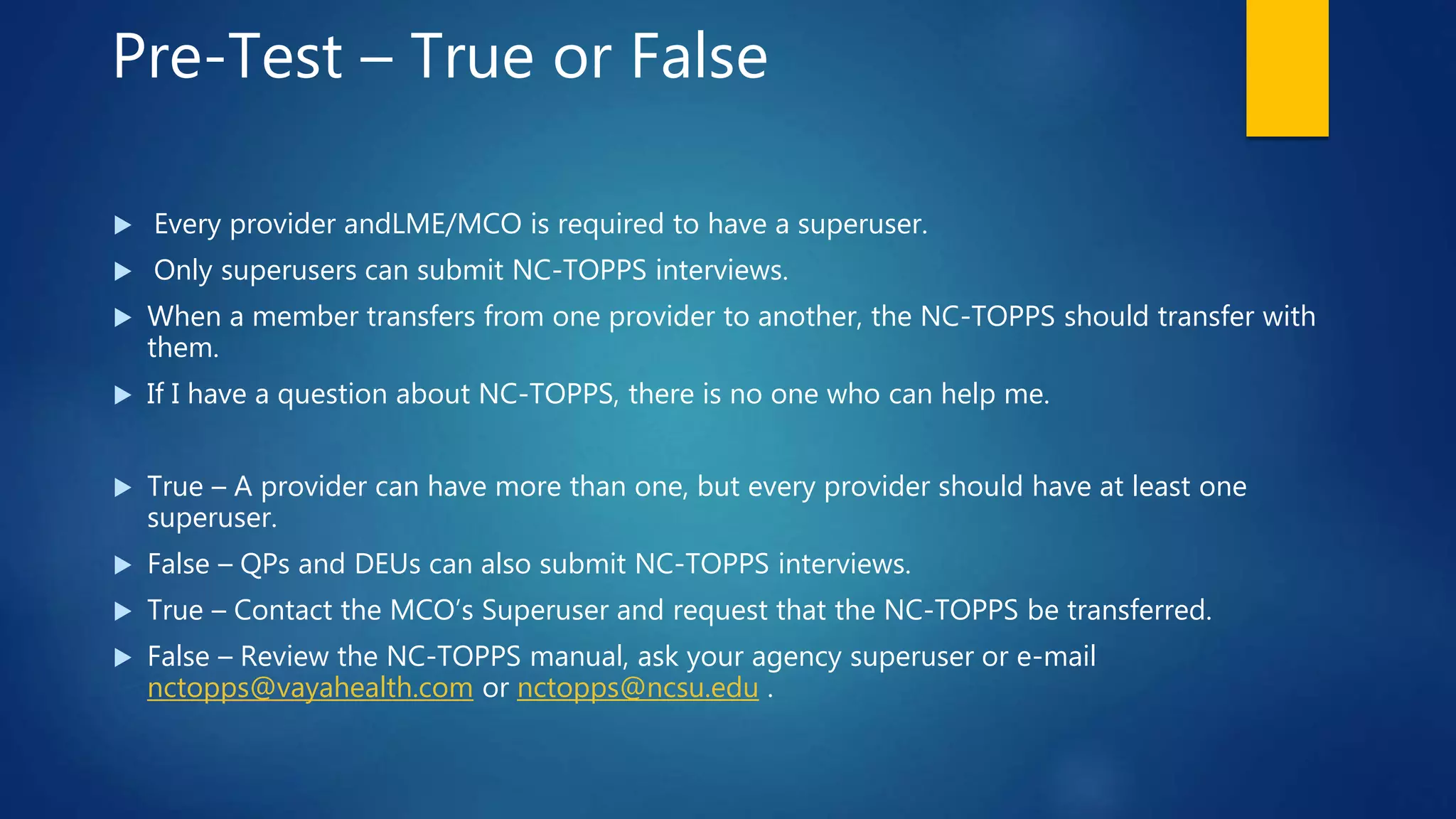 Pre-Test – True or False
 Every provider andLME/MCO is required to have a superuser.
 Only superusers can submit NC-TOPPS interviews.
 When a member transfers from one provider to another, the NC-TOPPS should transfer with
them.
 If I have a question about NC-TOPPS, there is no one who can help me.
 True – A provider can have more than one, but every provider should have at least one
superuser.
 False – QPs and DEUs can also submit NC-TOPPS interviews.
 True – Contact the MCO’s Superuser and request that the NC-TOPPS be transferred.
 False – Review the NC-TOPPS manual, ask your agency superuser or e-mail
nctopps@vayahealth.com or nctopps@ncsu.edu .
 